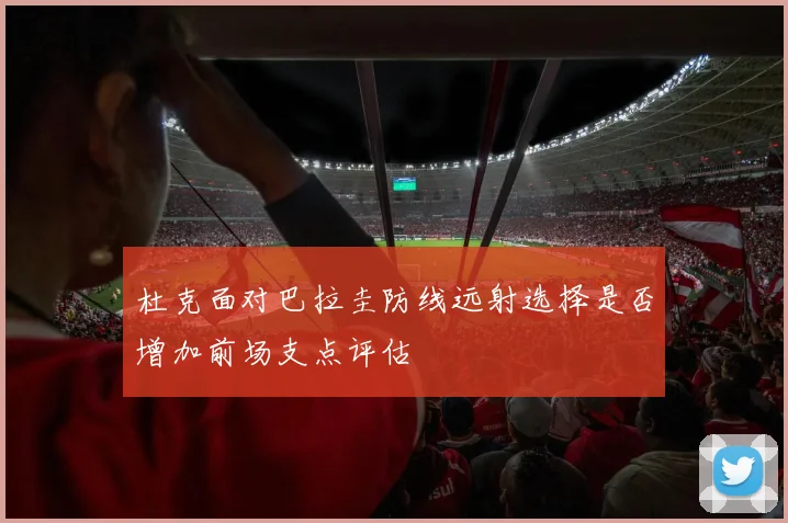 杜克面对巴拉圭防线远射选择是否增加前场支点评估