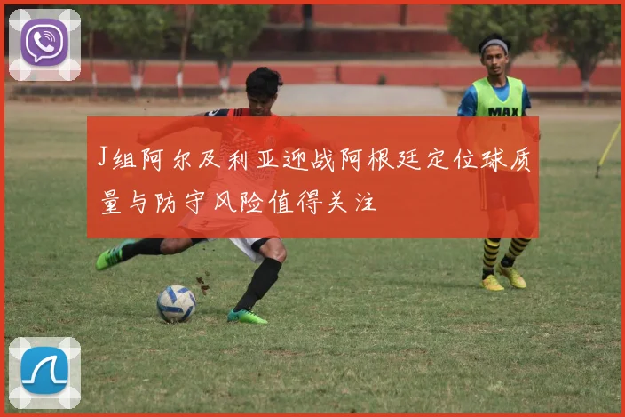 J组阿尔及利亚迎战阿根廷定位球质量与防守风险值得关注
