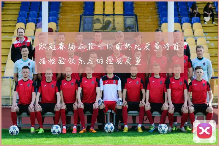 欧冠赛场本菲卡门前终结质量将直接检验领先后的控场质量