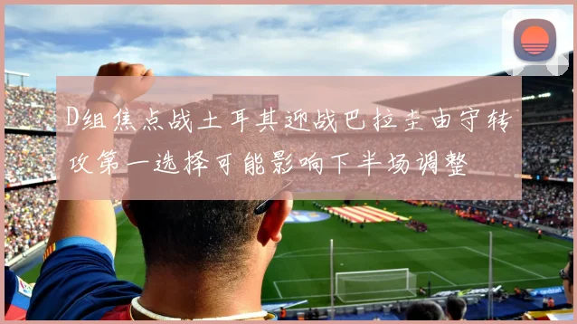 D组焦点战土耳其迎战巴拉圭由守转攻第一选择可能影响下半场调整