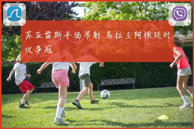 苏亚雷斯半场吊射 乌拉圭阿根廷对攻争冠