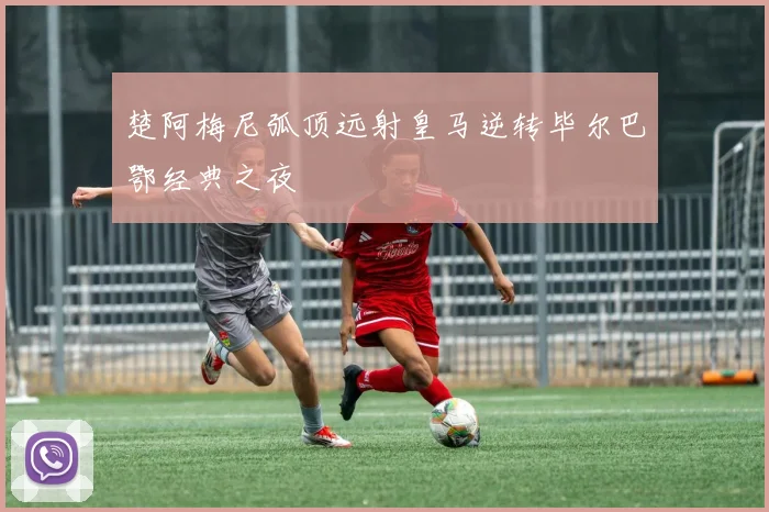 楚阿梅尼弧顶远射皇马逆转毕尔巴鄂经典之夜