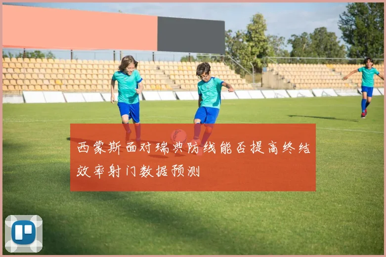 西蒙斯面对瑞典防线能否提高终结效率射门数据预测