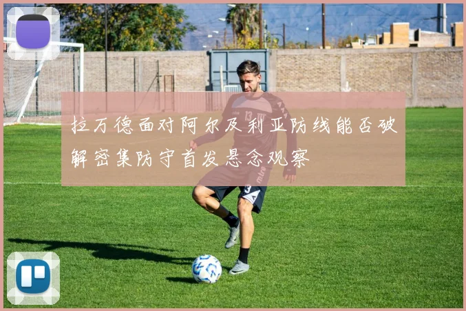 拉万德面对阿尔及利亚防线能否破解密集防守首发悬念观察