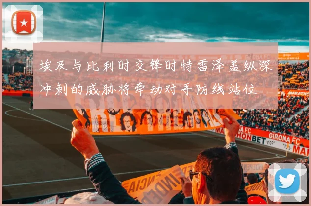 埃及与比利时交锋时特雷泽盖纵深冲刺的威胁将牵动对手防线站位