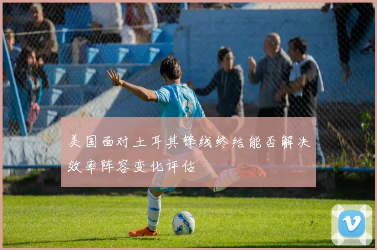 美国面对土耳其锋线终结能否解决效率阵容变化评估