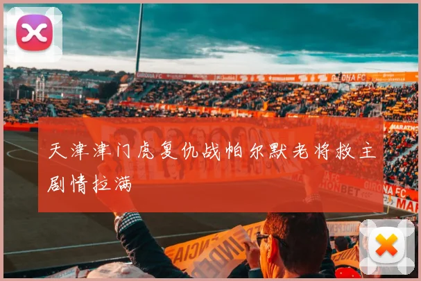 天津津门虎复仇战帕尔默老将救主剧情拉满