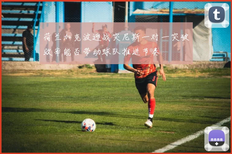 荷兰加克波迎战突尼斯一对一突破效率能否带动球队推进节奏