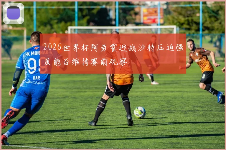 2026世界杯阿劳霍迎战沙特压迫强度能否维持赛前观察