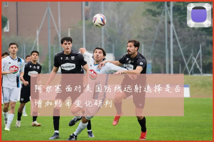 阿尔塞面对美国防线远射选择是否增加赔率变化研判