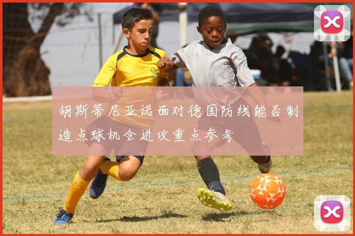 胡斯蒂尼亚诺面对德国防线能否制造点球机会进攻重点参考