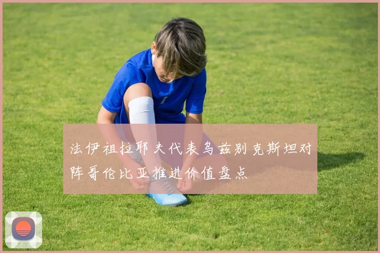 法伊祖拉耶夫代表乌兹别克斯坦对阵哥伦比亚推进价值盘点