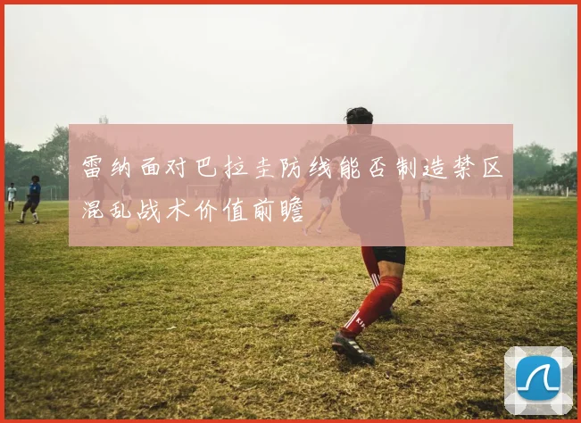雷纳面对巴拉圭防线能否制造禁区混乱战术价值前瞻