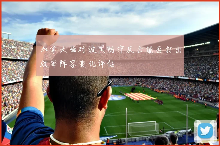 加拿大面对波黑防守反击能否打出效率阵容变化评估