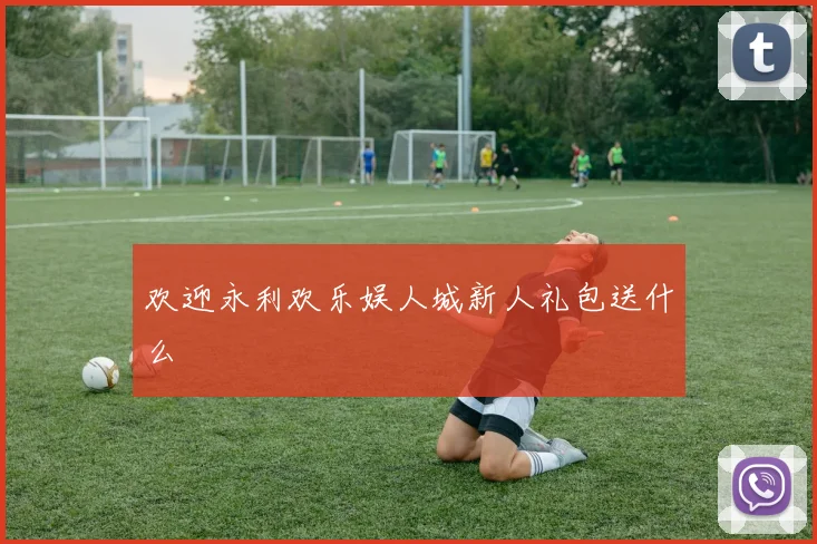 欢迎永利欢乐娱人城新人礼包送什么