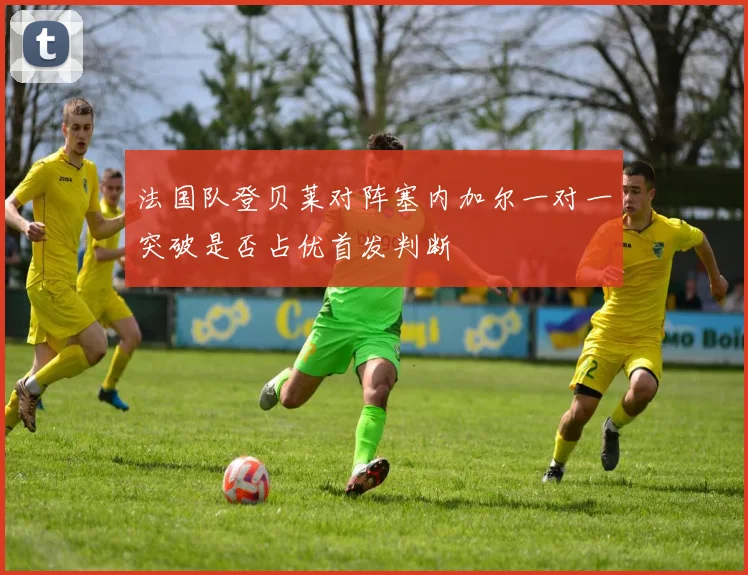 法国队登贝莱对阵塞内加尔一对一突破是否占优首发判断