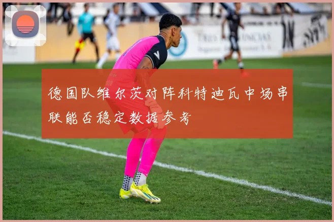 德国队维尔茨对阵科特迪瓦中场串联能否稳定数据参考