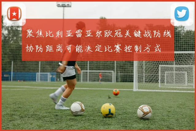 聚焦比利亚雷亚尔欧冠关键战防线协防距离可能决定比赛控制方式