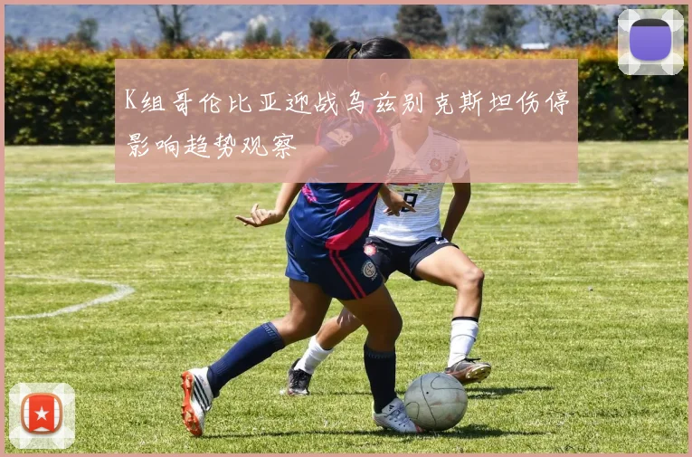 K组哥伦比亚迎战乌兹别克斯坦伤停影响趋势观察