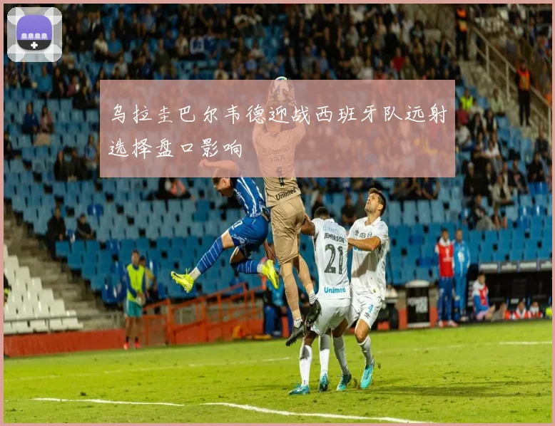 乌拉圭巴尔韦德迎战西班牙队远射选择盘口影响