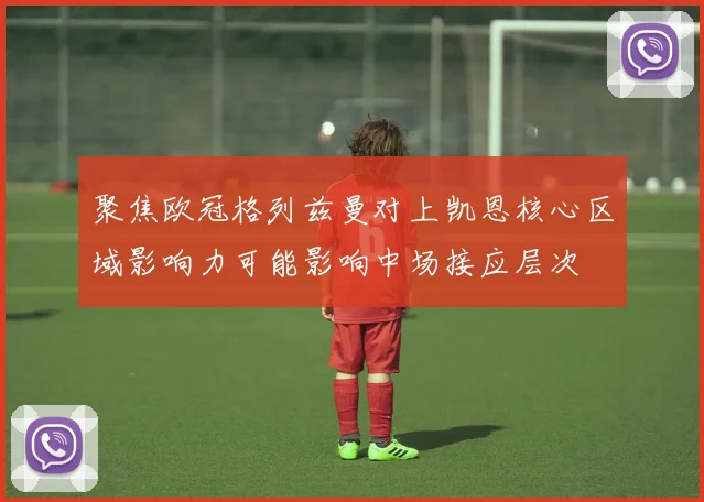 聚焦欧冠格列兹曼对上凯恩核心区域影响力可能影响中场接应层次