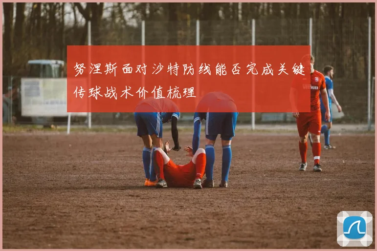 努涅斯面对沙特防线能否完成关键传球战术价值梳理