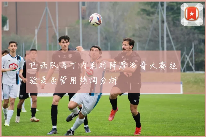 巴西队马丁内利对阵摩洛哥大赛经验是否管用热词分析