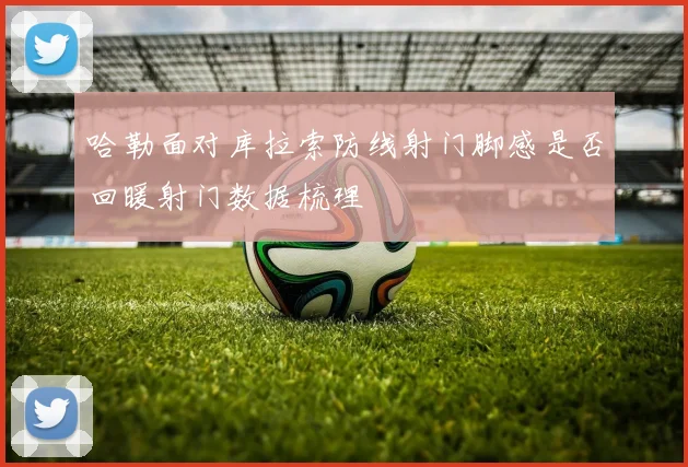 哈勒面对库拉索防线射门脚感是否回暖射门数据梳理