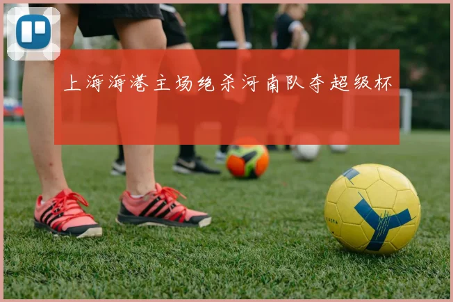 上海海港主场绝杀河南队夺超级杯
