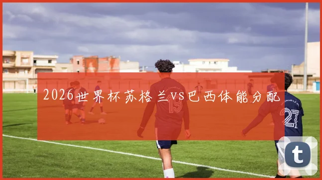 2026世界杯苏格兰vs巴西体能分配