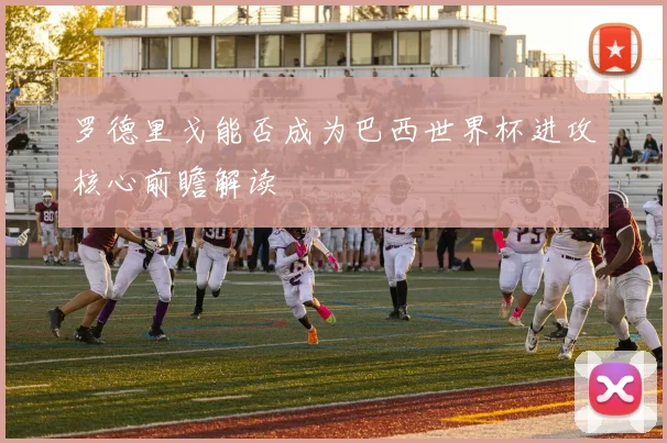 罗德里戈能否成为巴西世界杯进攻核心前瞻解读