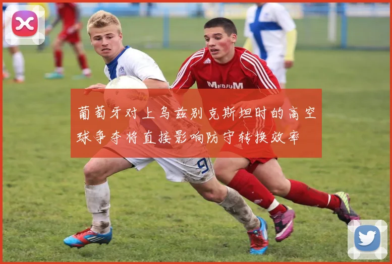 葡萄牙对上乌兹别克斯坦时的高空球争夺将直接影响防守转换效率