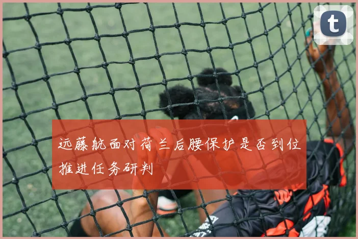 远藤航面对荷兰后腰保护是否到位推进任务研判