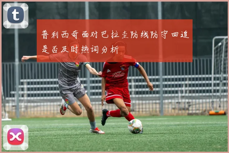 普利西奇面对巴拉圭防线防守回追是否及时热词分析