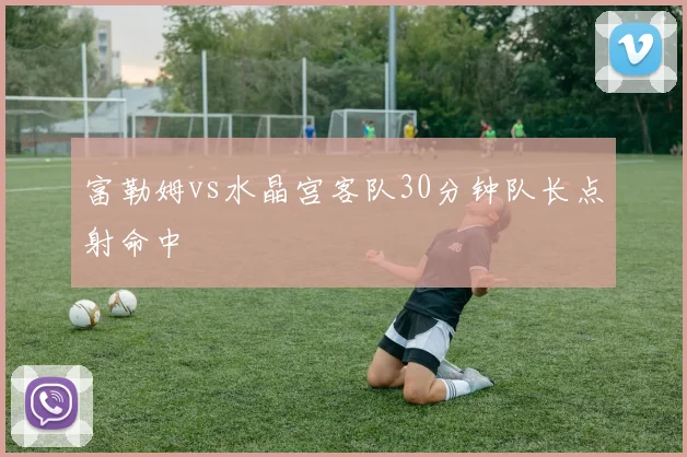 富勒姆vs水晶宫客队30分钟队长点射命中