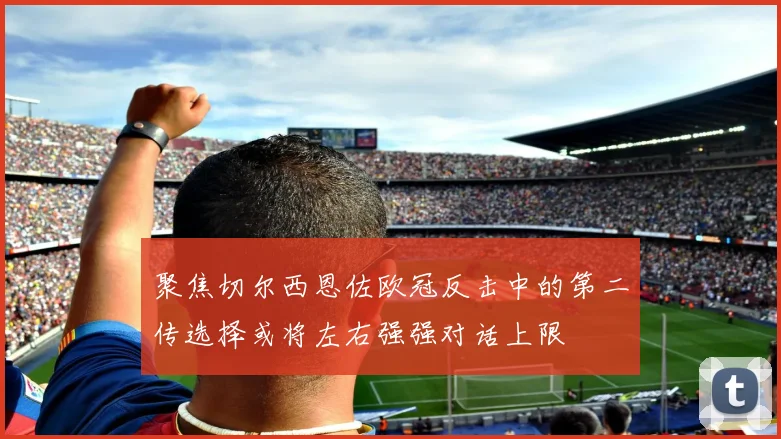 聚焦切尔西恩佐欧冠反击中的第二传选择或将左右强强对话上限